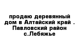 продаю деревянный дом в Алтайский край . Павловский район с.Лебяжье